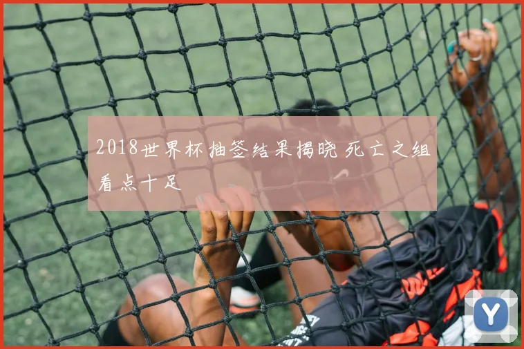 2018世界杯抽签结果揭晓 死亡之组看点十足