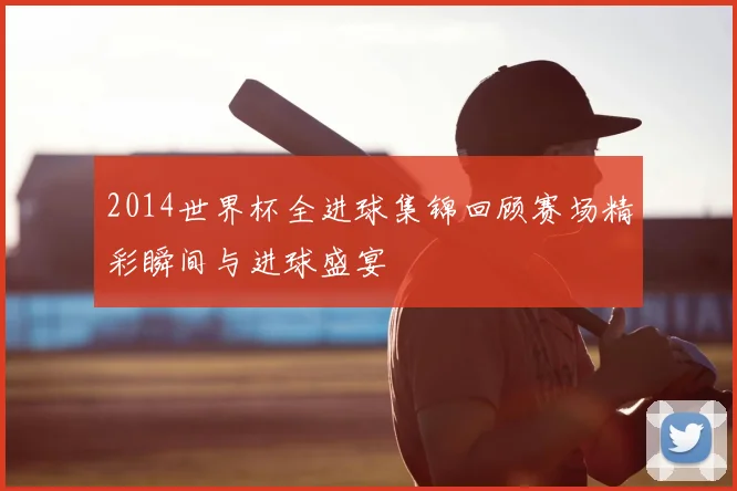 2014世界杯全进球集锦回顾赛场精彩瞬间与进球盛宴